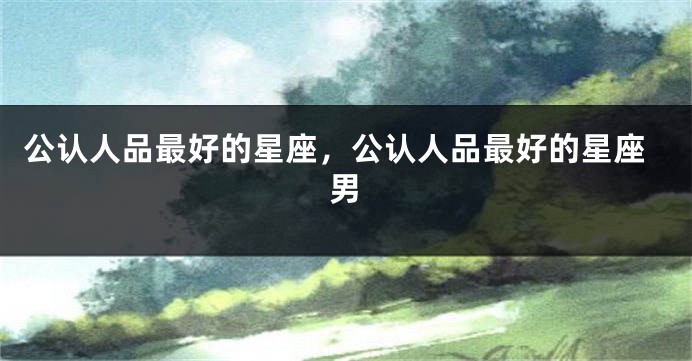 公认人品最好的星座，公认人品最好的星座男