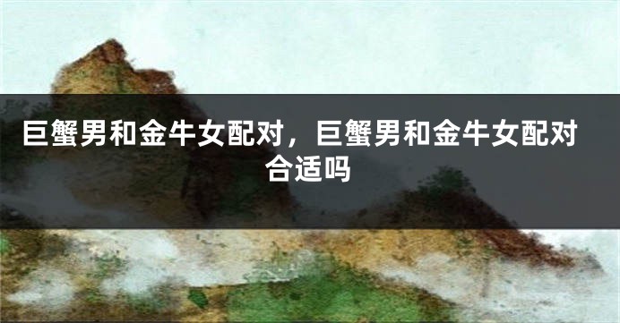巨蟹男和金牛女配对，巨蟹男和金牛女配对合适吗