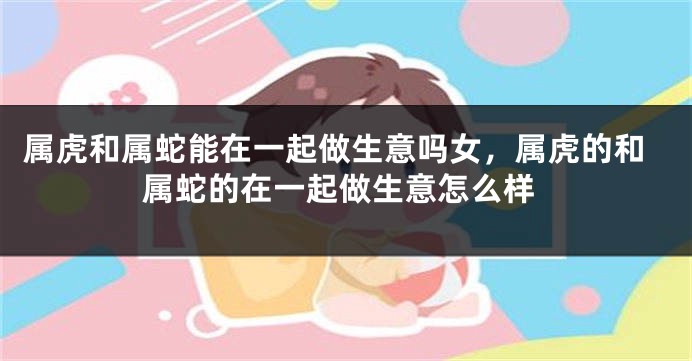 属虎和属蛇能在一起做生意吗女，属虎的和属蛇的在一起做生意怎么样