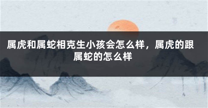 属虎和属蛇相克生小孩会怎么样，属虎的跟属蛇的怎么样