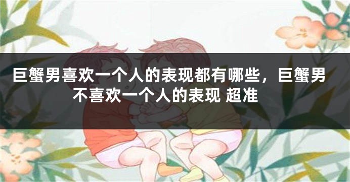 巨蟹男喜欢一个人的表现都有哪些,巨蟹男不喜欢一个人的表现 超准