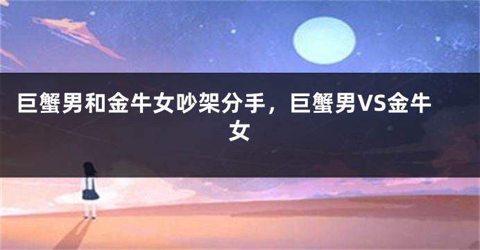 巨蟹男和金牛女吵架分手，巨蟹男VS金牛女