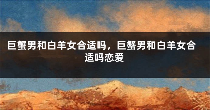 巨蟹男和白羊女合适吗，巨蟹男和白羊女合适吗恋爱