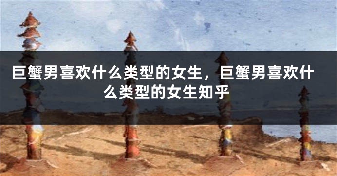 巨蟹男喜欢什么类型的女生，巨蟹男喜欢什么类型的女生知乎