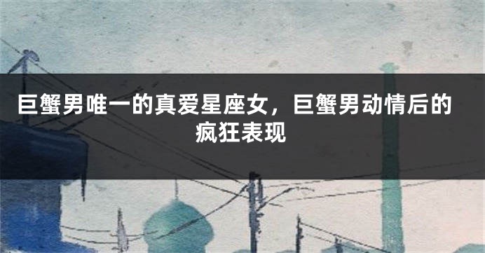 巨蟹男唯一的真爱星座女，巨蟹男动情后的疯狂表现