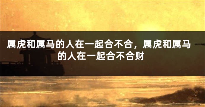 属虎和属马的人在一起合不合，属虎和属马的人在一起合不合财