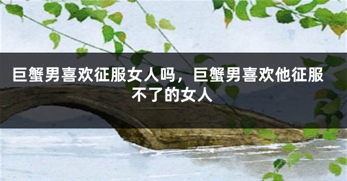巨蟹男喜欢征服女人吗，巨蟹男喜欢他征服不了的女人