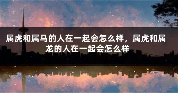 属虎和属马的人在一起会怎么样，属虎和属龙的人在一起会怎么样