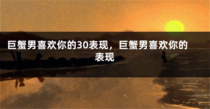 巨蟹男喜欢你的30表现，巨蟹男喜欢你的表现