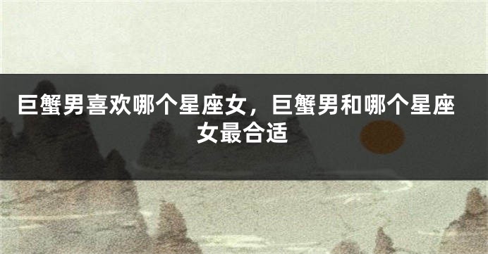巨蟹男喜欢哪个星座女，巨蟹男和哪个星座女最合适