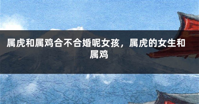 属虎和属鸡合不合婚呢女孩，属虎的女生和属鸡