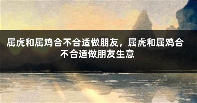属虎和属鸡合不合适做朋友，属虎和属鸡合不合适做朋友生意