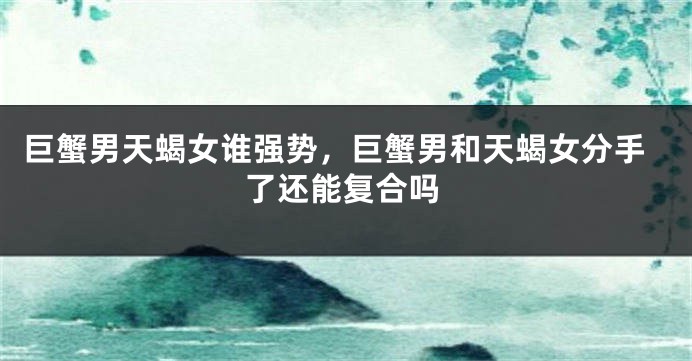 巨蟹男天蝎女谁强势，巨蟹男和天蝎女分手了还能复合吗