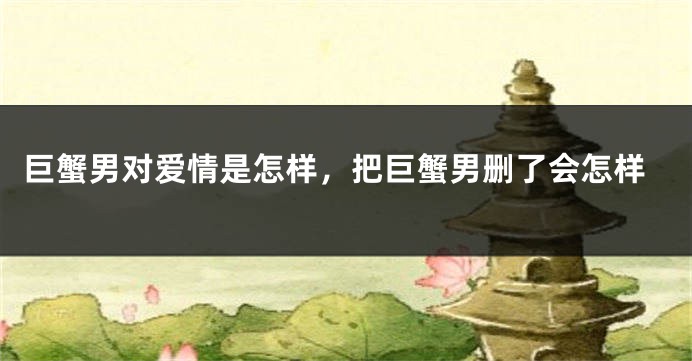 巨蟹男对爱情是怎样，把巨蟹男删了会怎样