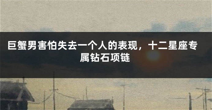 巨蟹男害怕失去一个人的表现，十二星座专属钻石项链