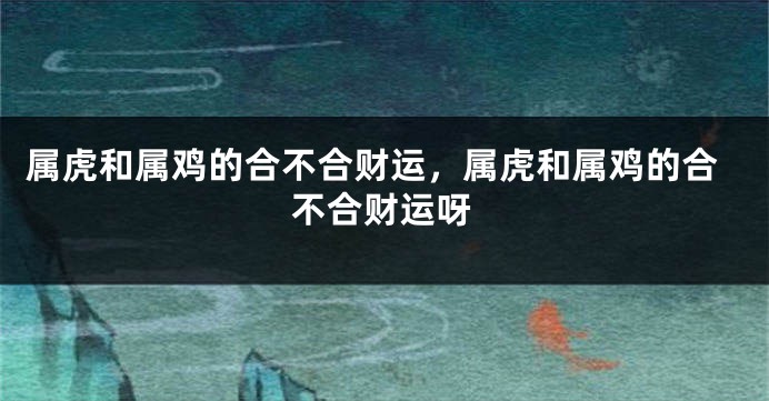 属虎和属鸡的合不合财运，属虎和属鸡的合不合财运呀