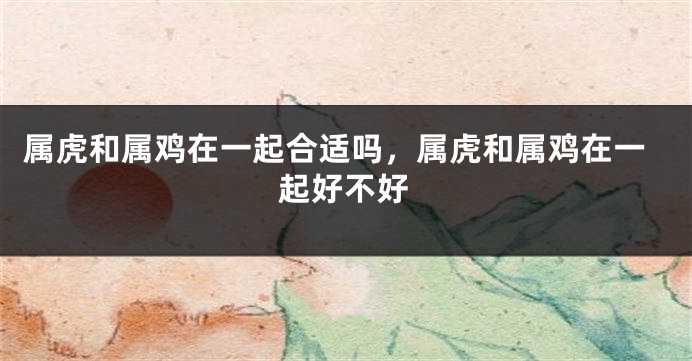 属虎和属鸡在一起合适吗，属虎和属鸡在一起好不好