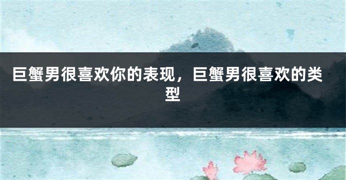巨蟹男很喜欢你的表现，巨蟹男很喜欢的类型