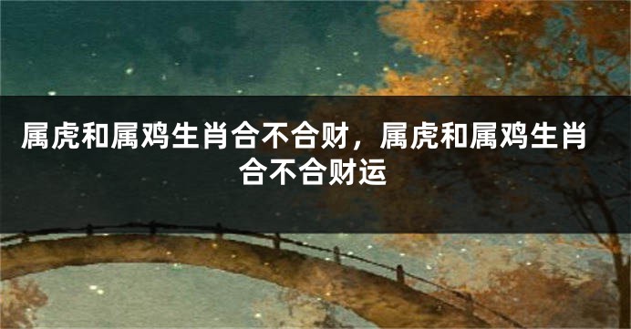 属虎和属鸡生肖合不合财，属虎和属鸡生肖合不合财运