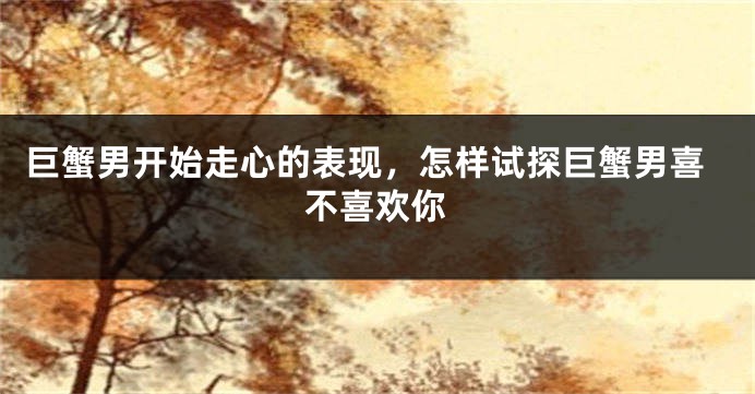 巨蟹男开始走心的表现，怎样试探巨蟹男喜不喜欢你