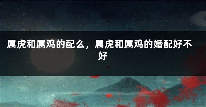 属虎和属鸡的配么，属虎和属鸡的婚配好不好