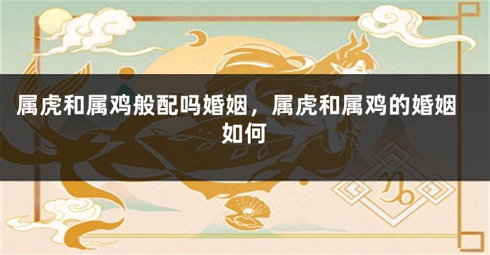 属虎和属鸡般配吗婚姻，属虎和属鸡的婚姻如何
