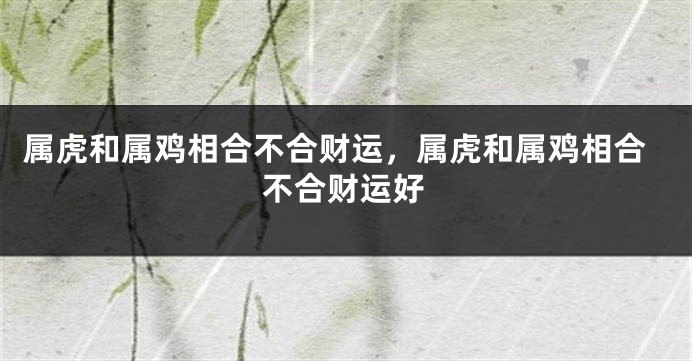 属虎和属鸡相合不合财运，属虎和属鸡相合不合财运好