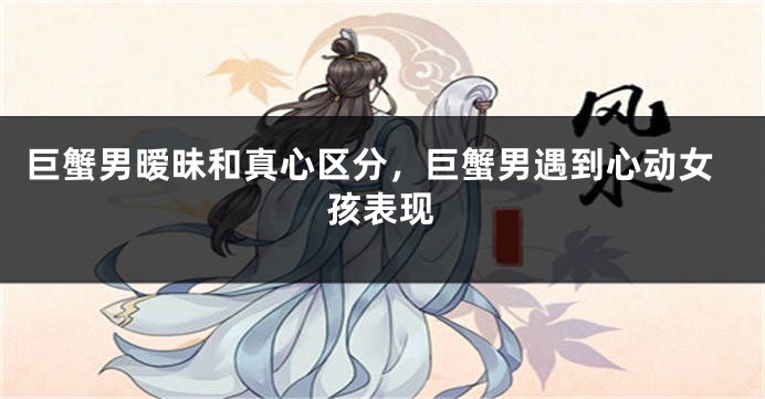 巨蟹男暧昧和真心区分,巨蟹男遇到心动女孩表现