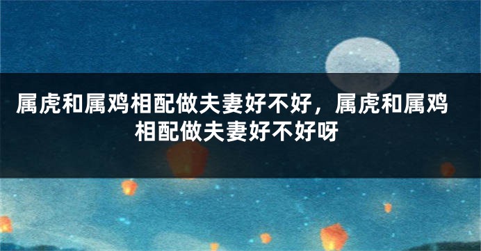 属虎和属鸡相配做夫妻好不好，属虎和属鸡相配做夫妻好不好呀