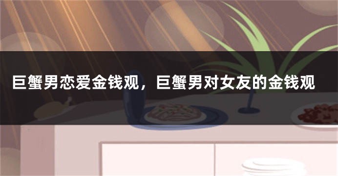 巨蟹男恋爱金钱观，巨蟹男对女友的金钱观