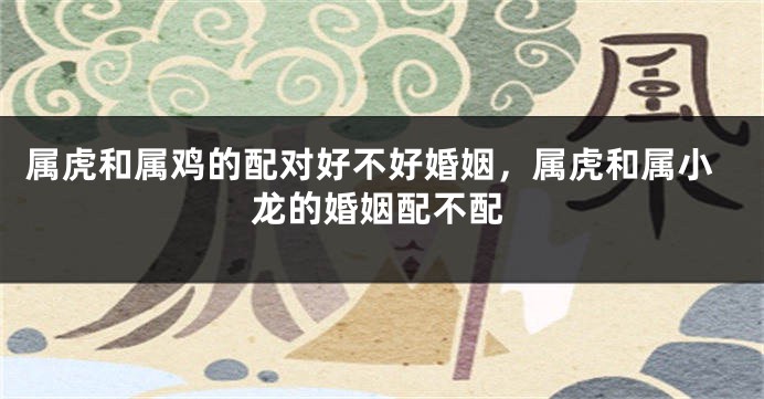 属虎和属鸡的配对好不好婚姻，属虎和属小龙的婚姻配不配
