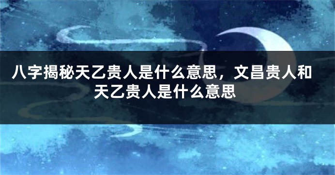八字揭秘天乙贵人是什么意思,文昌贵人和天乙贵人是什么意思