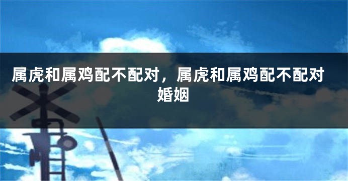 属虎和属鸡配不配对，属虎和属鸡配不配对婚姻