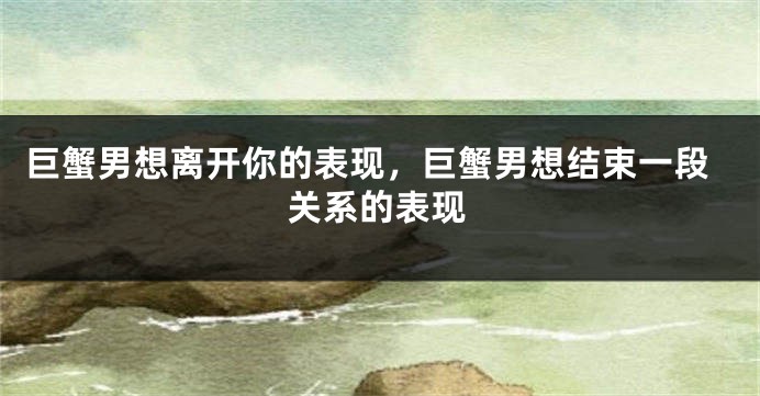 巨蟹男想离开你的表现，巨蟹男想结束一段关系的表现