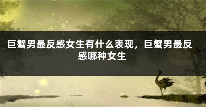 巨蟹男最反感女生有什么表现，巨蟹男最反感哪种女生