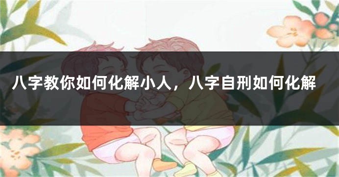 八字教你如何化解小人，八字自刑如何化解