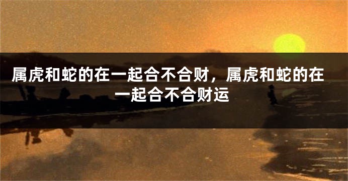 属虎和蛇的在一起合不合财，属虎和蛇的在一起合不合财运