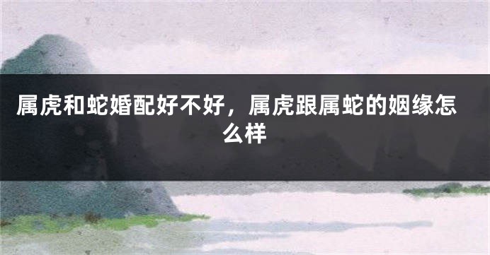 属虎和蛇婚配好不好，属虎跟属蛇的姻缘怎么样