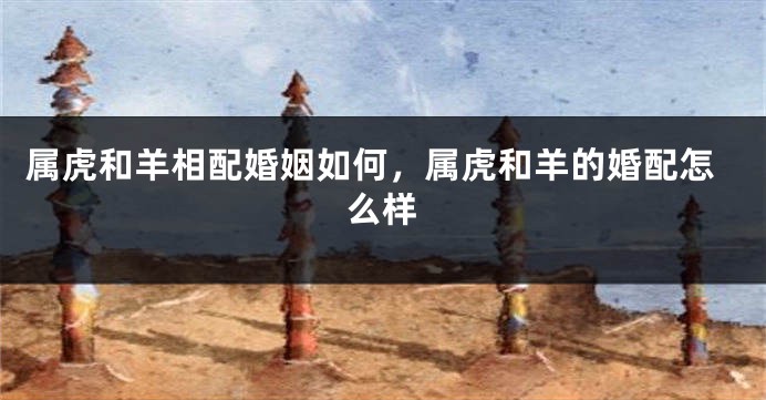 属虎和羊相配婚姻如何，属虎和羊的婚配怎么样