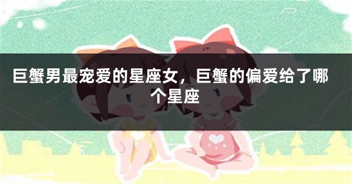 巨蟹男最宠爱的星座女，巨蟹的偏爱给了哪个星座