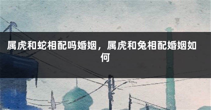 属虎和蛇相配吗婚姻，属虎和兔相配婚姻如何