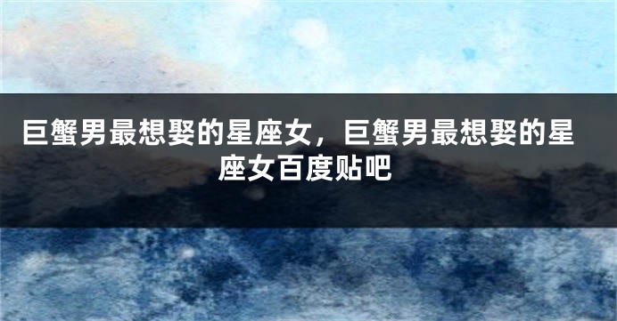 巨蟹男最想娶的星座女，巨蟹男最想娶的星座女百度贴吧
