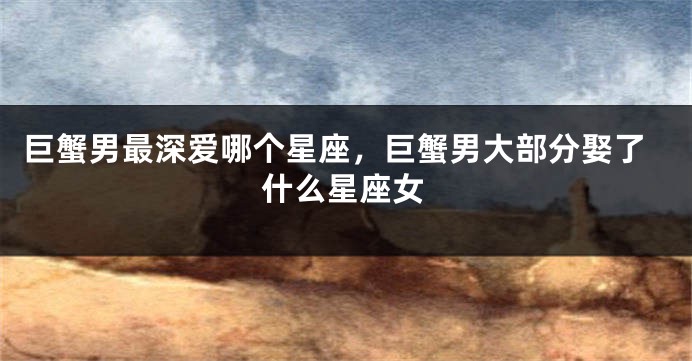 巨蟹男最深爱哪个星座，巨蟹男大部分娶了什么星座女