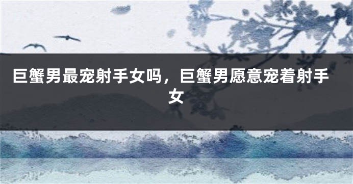 巨蟹男最宠射手女吗，巨蟹男愿意宠着射手女