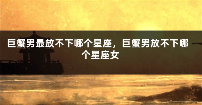 巨蟹男最放不下哪个星座，巨蟹男放不下哪个星座女
