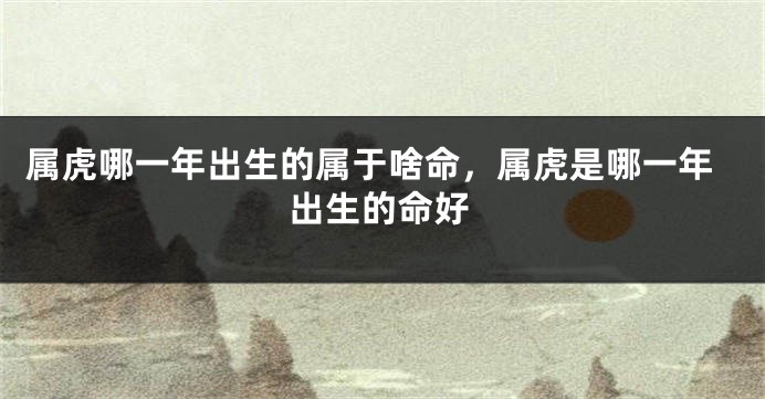 属虎哪一年出生的属于啥命，属虎是哪一年出生的命好