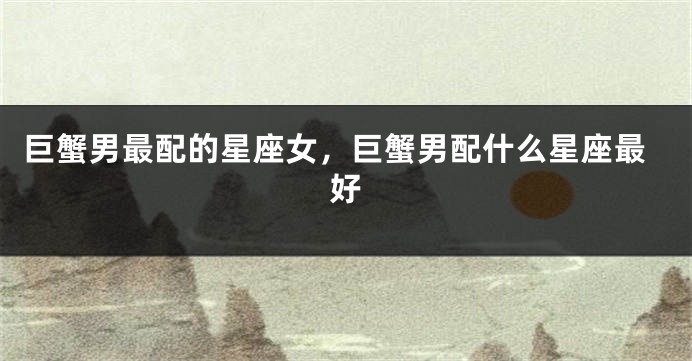 巨蟹男最配的星座女，巨蟹男配什么星座最好