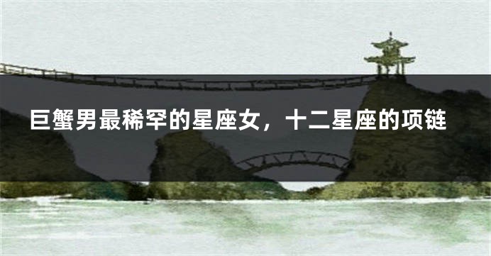 巨蟹男最稀罕的星座女，十二星座的项链