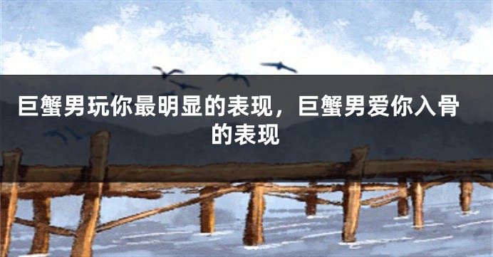 巨蟹男玩你最明显的表现，巨蟹男爱你入骨的表现