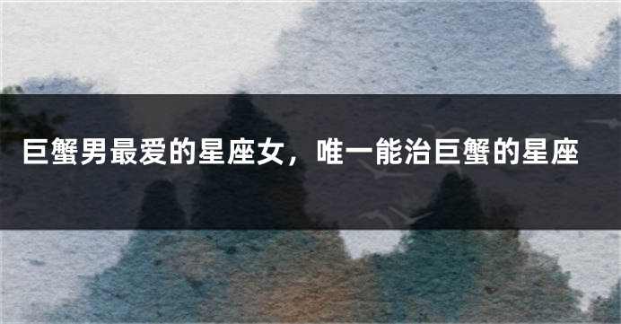 巨蟹男最爱的星座女，唯一能治巨蟹的星座